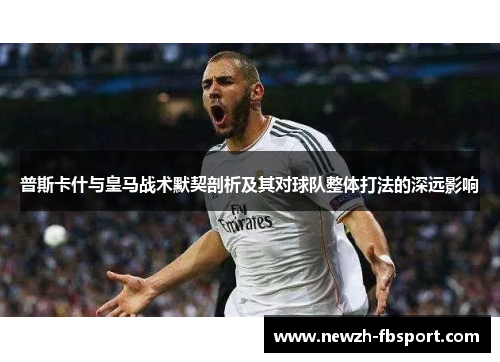 普斯卡什与皇马战术默契剖析及其对球队整体打法的深远影响