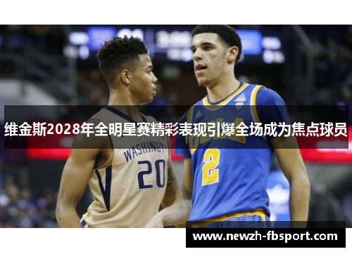 维金斯2028年全明星赛精彩表现引爆全场成为焦点球员