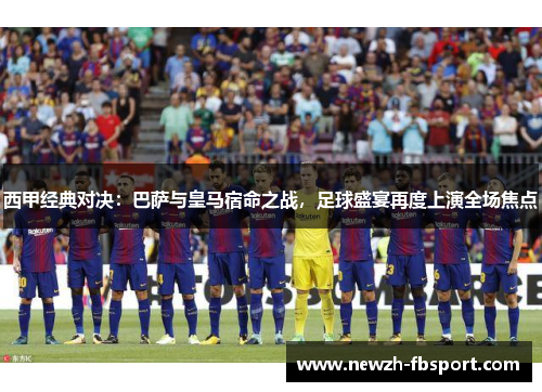 西甲经典对决：巴萨与皇马宿命之战，足球盛宴再度上演全场焦点