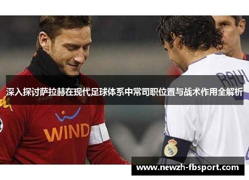 深入探讨萨拉赫在现代足球体系中常司职位置与战术作用全解析
