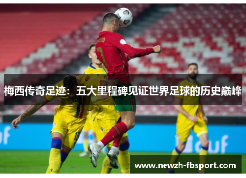 梅西传奇足迹：五大里程碑见证世界足球的历史巅峰