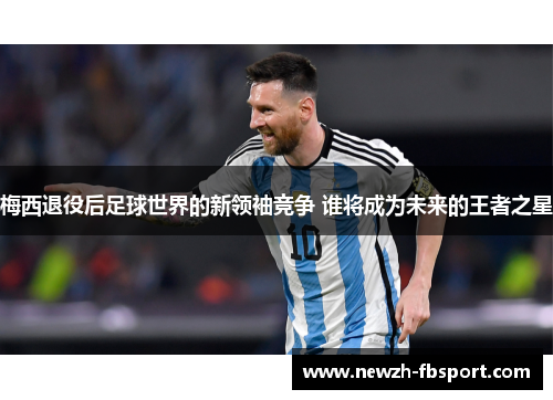 梅西退役后足球世界的新领袖竞争 谁将成为未来的王者之星