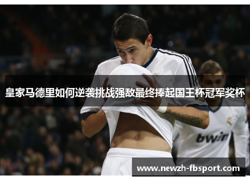皇家马德里如何逆袭挑战强敌最终捧起国王杯冠军奖杯