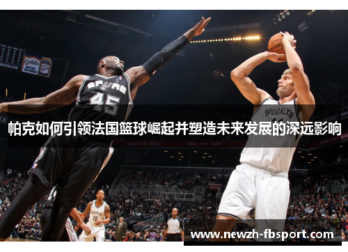 帕克如何引领法国篮球崛起并塑造未来发展的深远影响