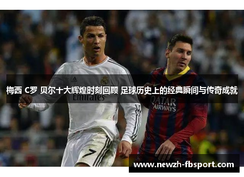 梅西 C罗 贝尔十大辉煌时刻回顾 足球历史上的经典瞬间与传奇成就