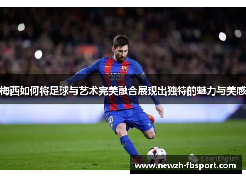 梅西如何将足球与艺术完美融合展现出独特的魅力与美感